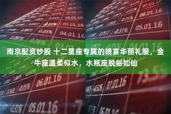 南京配资炒股 十二星座专属的晚宴华丽礼服，金牛座温柔似水，水瓶座脱俗如仙