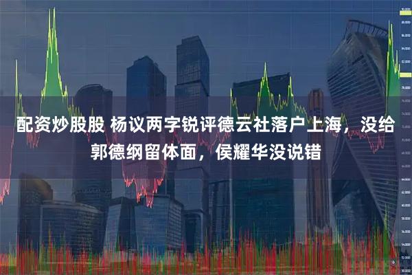 配资炒股股 杨议两字锐评德云社落户上海，没给郭德纲留体面，侯耀华没说错