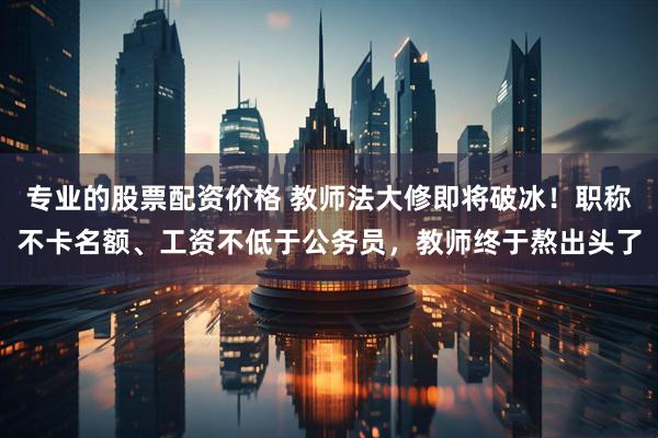 专业的股票配资价格 教师法大修即将破冰！职称不卡名额、工资不低于公务员，教师终于熬出头了