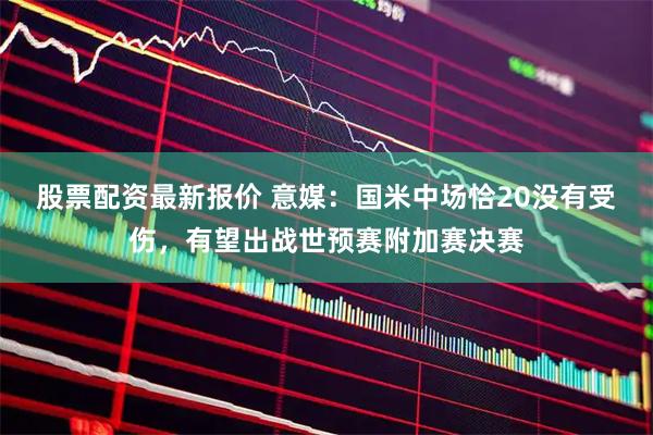 股票配资最新报价 意媒：国米中场恰20没有受伤，有望出战世预赛附加赛决赛
