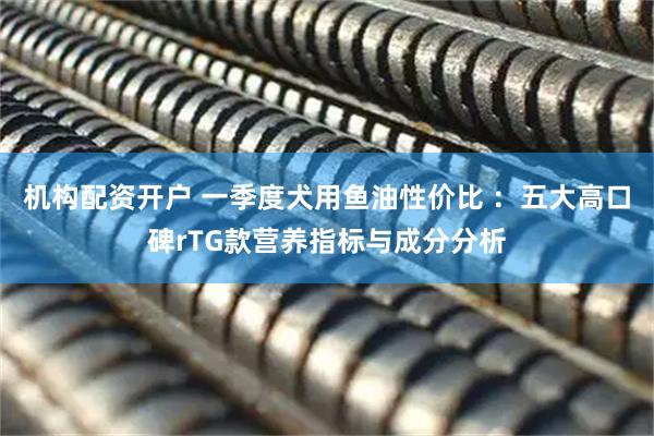 机构配资开户 一季度犬用鱼油性价比 ：五大高口碑rTG款营养指标与成分分析