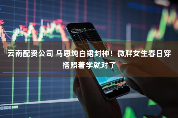 云南配资公司 马思纯白裙封神！微胖女生春日穿搭照着学就对了