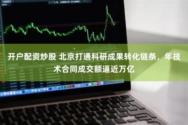 开户配资炒股 北京打通科研成果转化链条，年技术合同成交额逼近万亿