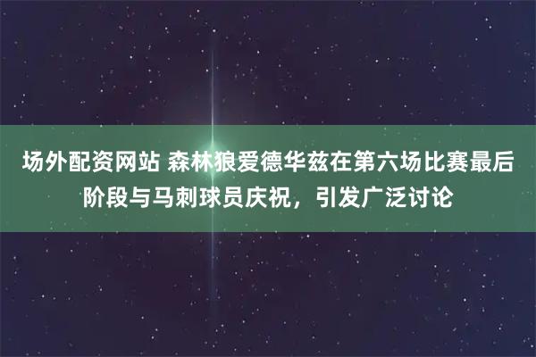 场外配资网站 森林狼爱德华兹在第六场比赛最后阶段与马刺球员庆祝，引发广泛讨论