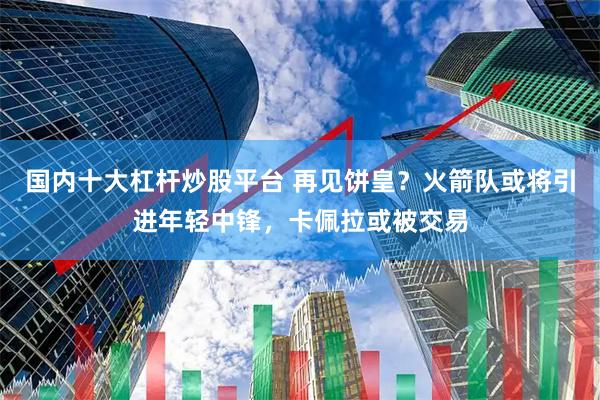 国内十大杠杆炒股平台 再见饼皇？火箭队或将引进年轻中锋，卡佩拉或被交易