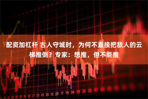 配资加杠杆 古人守城时，为何不直接把敌人的云梯推倒？专家：想推，但不能推