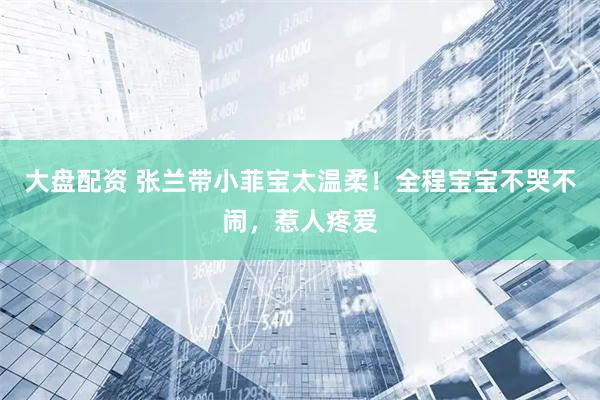 大盘配资 张兰带小菲宝太温柔！全程宝宝不哭不闹，惹人疼爱