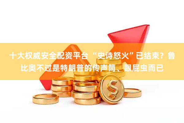 十大权威安全配资平台 “史诗怒火”已结束？鲁比奥不过是特朗普的传声筒、跟屁虫而已