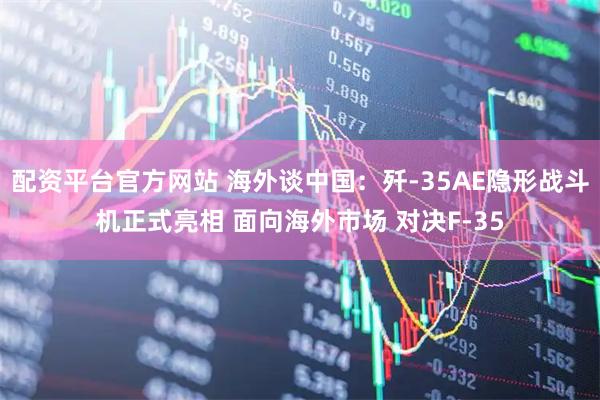 配资平台官方网站 海外谈中国：歼-35AE隐形战斗机正式亮相 面向海外市场 对决F-35