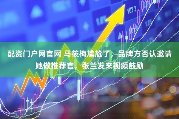 配资门户网官网 马筱梅尴尬了，品牌方否认邀请她做推荐官，张兰发来视频鼓励