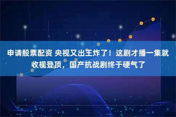 申请股票配资 央视又出王炸了！这剧才播一集就收视登顶，国产抗战剧终于硬气了