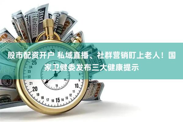 股市配资开户 私域直播、社群营销盯上老人！国家卫健委发布三大健康提示
