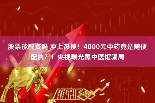 股票能配资吗 冲上热搜！4000元中药竟是随便配的？！央视曝光黑中医馆骗局