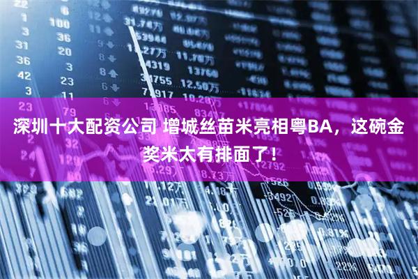 深圳十大配资公司 增城丝苗米亮相粤BA，这碗金奖米太有排面了！