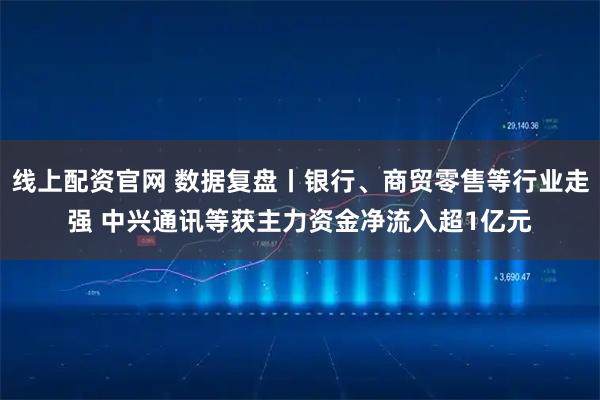 线上配资官网 数据复盘丨银行、商贸零售等行业走强 中兴通讯等获主力资金净流入超1亿元