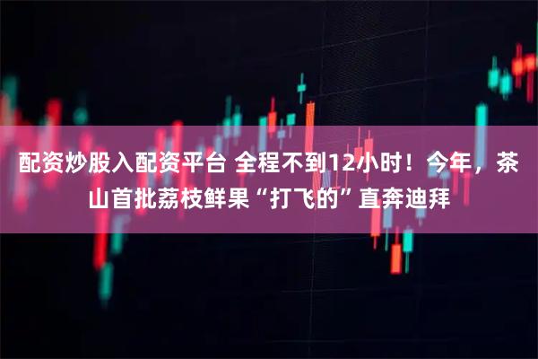 配资炒股入配资平台 全程不到12小时！今年，茶山首批荔枝鲜果“打飞的”直奔迪拜