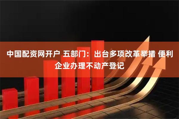 中国配资网开户 五部门：出台多项改革举措 便利企业办理不动产登记